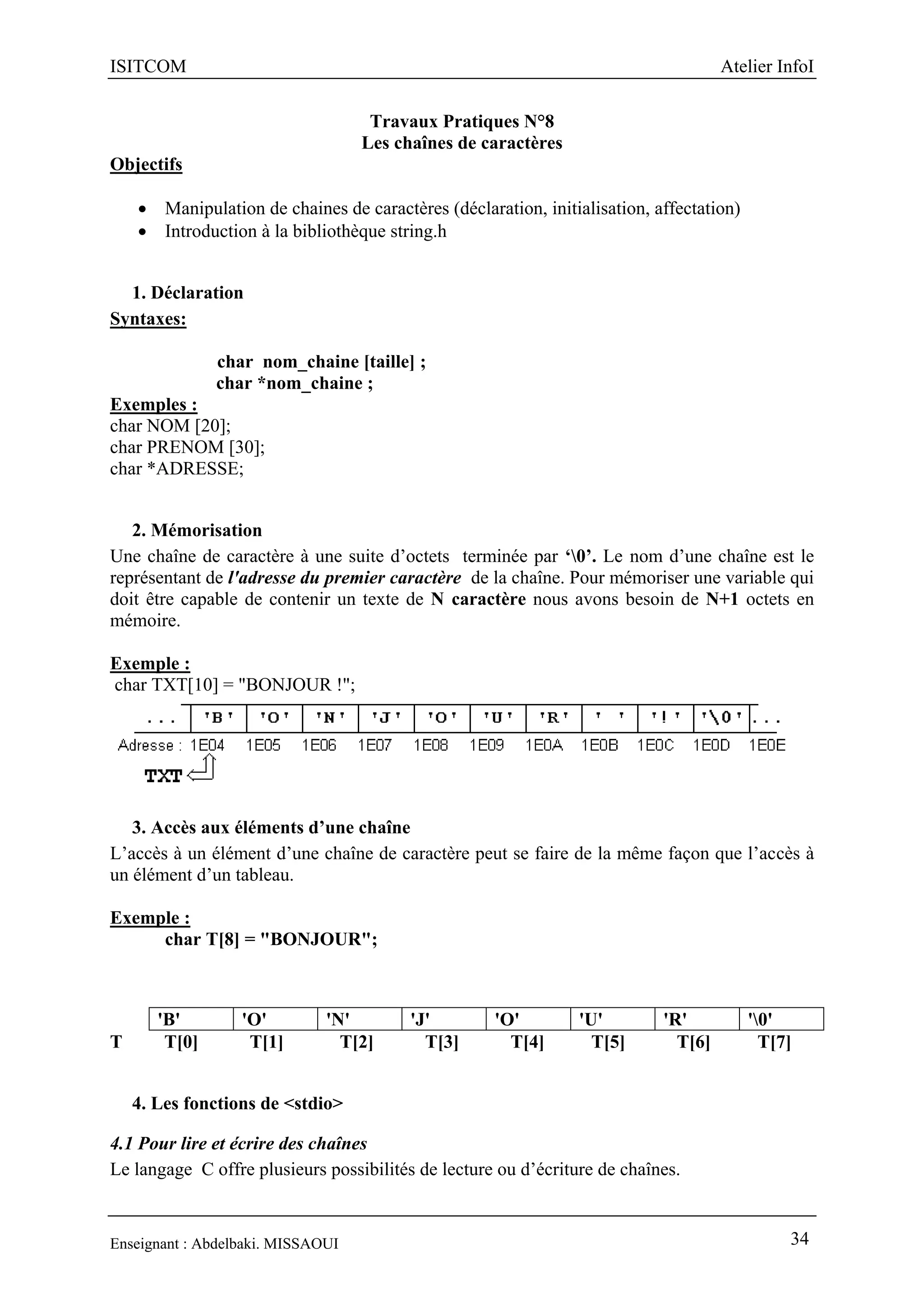 ISITCOM Atelier InfoI
Enseignant : Abdelbaki. MISSAOUI 34
Travaux Pratiques N°8
Les chaînes de caractères
Objectifs
 Manipulation de chaines de caractères (déclaration, initialisation, affectation)
 Introduction à la bibliothèque string.h
1. Déclaration
Syntaxes:
char nom_chaine [taille] ;
char *nom_chaine ;
Exemples :
char NOM [20];
char PRENOM [30];
char *ADRESSE;
2. Mémorisation
Une chaîne de caractère à une suite d’octets terminée par ‘0’. Le nom d’une chaîne est le
représentant de l'adresse du premier caractère de la chaîne. Pour mémoriser une variable qui
doit être capable de contenir un texte de N caractère nous avons besoin de N+1 octets en
mémoire.
Exemple :
char TXT[10] = "BONJOUR !";
3. Accès aux éléments d’une chaîne
L’accès à un élément d’une chaîne de caractère peut se faire de la même façon que l’accès à
un élément d’un tableau.
Exemple :
char T[8] = "BONJOUR";
T T[0] T[1] T[2] T[3] T[4] T[5] T[6] T[7]
4. Les fonctions de <stdio>
4.1 Pour lire et écrire des chaînes
Le langage C offre plusieurs possibilités de lecture ou d’écriture de chaînes.
'B' 'O' 'N' 'J' 'O' 'U' 'R' '0'
 