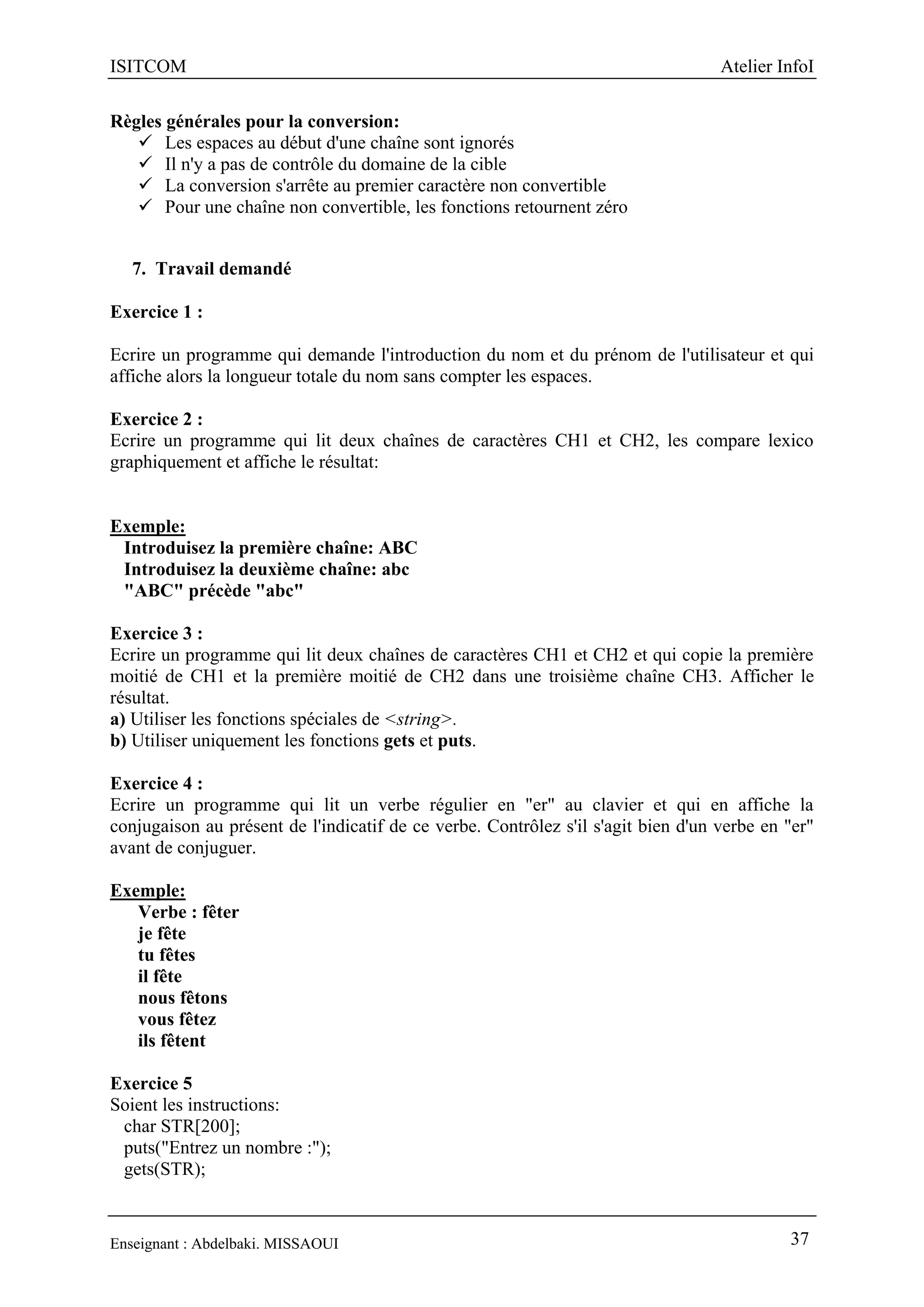 ISITCOM Atelier InfoI
Enseignant : Abdelbaki. MISSAOUI 37
Règles générales pour la conversion:
 Les espaces au début d'une chaîne sont ignorés
 Il n'y a pas de contrôle du domaine de la cible
 La conversion s'arrête au premier caractère non convertible
 Pour une chaîne non convertible, les fonctions retournent zéro
7. Travail demandé
Exercice 1 :
Ecrire un programme qui demande l'introduction du nom et du prénom de l'utilisateur et qui
affiche alors la longueur totale du nom sans compter les espaces.
Exercice 2 :
Ecrire un programme qui lit deux chaînes de caractères CH1 et CH2, les compare lexico
graphiquement et affiche le résultat:
Exemple:
Introduisez la première chaîne: ABC
Introduisez la deuxième chaîne: abc
"ABC" précède "abc"
Exercice 3 :
Ecrire un programme qui lit deux chaînes de caractères CH1 et CH2 et qui copie la première
moitié de CH1 et la première moitié de CH2 dans une troisième chaîne CH3. Afficher le
résultat.
a) Utiliser les fonctions spéciales de <string>.
b) Utiliser uniquement les fonctions gets et puts.
Exercice 4 :
Ecrire un programme qui lit un verbe régulier en "er" au clavier et qui en affiche la
conjugaison au présent de l'indicatif de ce verbe. Contrôlez s'il s'agit bien d'un verbe en "er"
avant de conjuguer.
Exemple:
Verbe : fêter
je fête
tu fêtes
il fête
nous fêtons
vous fêtez
ils fêtent
Exercice 5
Soient les instructions:
char STR[200];
puts("Entrez un nombre :");
gets(STR);
 