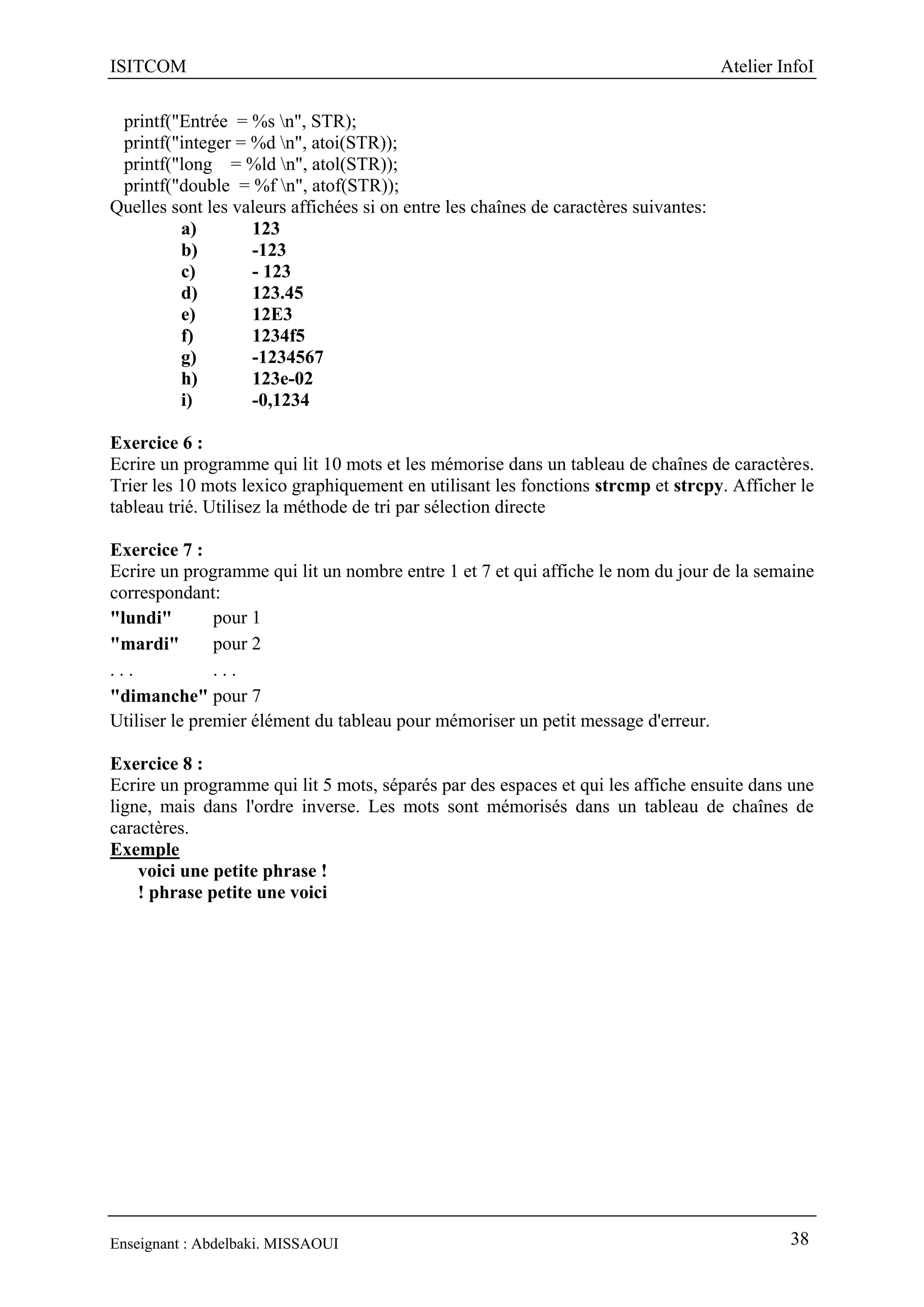 ISITCOM Atelier InfoI
Enseignant : Abdelbaki. MISSAOUI 38
printf("Entrée = %s n", STR);
printf("integer = %d n", atoi(STR));
printf("long = %ld n", atol(STR));
printf("double = %f n", atof(STR));
Quelles sont les valeurs affichées si on entre les chaînes de caractères suivantes:
a) 123
b) -123
c) - 123
d) 123.45
e) 12E3
f) 1234f5
g) -1234567
h) 123e-02
i) -0,1234
Exercice 6 :
Ecrire un programme qui lit 10 mots et les mémorise dans un tableau de chaînes de caractères.
Trier les 10 mots lexico graphiquement en utilisant les fonctions strcmp et strcpy. Afficher le
tableau trié. Utilisez la méthode de tri par sélection directe
Exercice 7 :
Ecrire un programme qui lit un nombre entre 1 et 7 et qui affiche le nom du jour de la semaine
correspondant:
"lundi" pour 1
"mardi" pour 2
. . . . . .
"dimanche" pour 7
Utiliser le premier élément du tableau pour mémoriser un petit message d'erreur.
Exercice 8 :
Ecrire un programme qui lit 5 mots, séparés par des espaces et qui les affiche ensuite dans une
ligne, mais dans l'ordre inverse. Les mots sont mémorisés dans un tableau de chaînes de
caractères.
Exemple
voici une petite phrase !
! phrase petite une voici
 