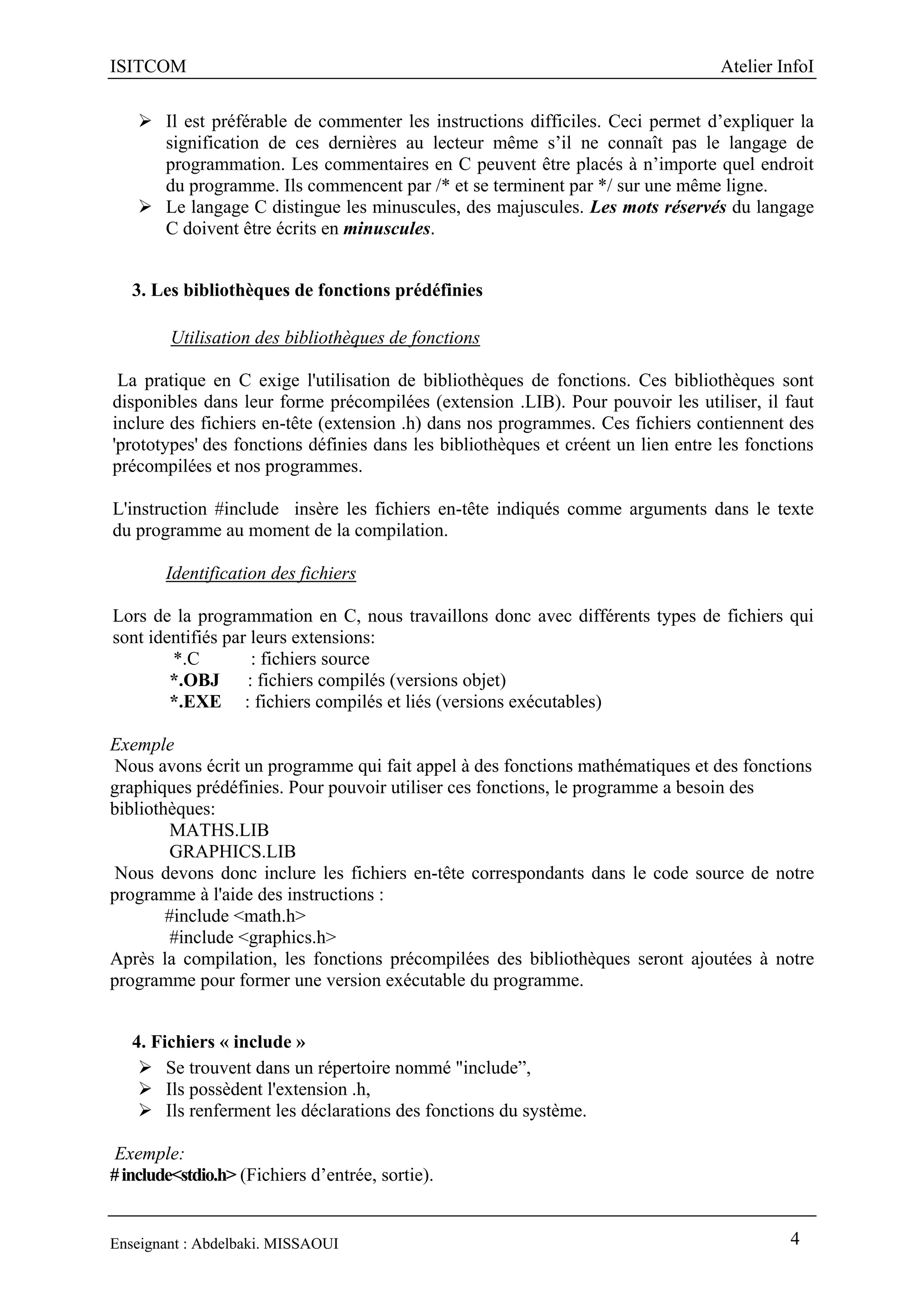 ISITCOM Atelier InfoI
Enseignant : Abdelbaki. MISSAOUI 4
 Il est préférable de commenter les instructions difficiles. Ceci permet d’expliquer la
signification de ces dernières au lecteur même s’il ne connaît pas le langage de
programmation. Les commentaires en C peuvent être placés à n’importe quel endroit
du programme. Ils commencent par /* et se terminent par */ sur une même ligne.
 Le langage C distingue les minuscules, des majuscules. Les mots réservés du langage
C doivent être écrits en minuscules.
3. Les bibliothèques de fonctions prédéfinies
Utilisation des bibliothèques de fonctions
La pratique en C exige l'utilisation de bibliothèques de fonctions. Ces bibliothèques sont
disponibles dans leur forme précompilées (extension .LIB). Pour pouvoir les utiliser, il faut
inclure des fichiers en-tête (extension .h) dans nos programmes. Ces fichiers contiennent des
'prototypes' des fonctions définies dans les bibliothèques et créent un lien entre les fonctions
précompilées et nos programmes.
L'instruction #include insère les fichiers en-tête indiqués comme arguments dans le texte
du programme au moment de la compilation.
Identification des fichiers
Lors de la programmation en C, nous travaillons donc avec différents types de fichiers qui
sont identifiés par leurs extensions:
*.C : fichiers source
*.OBJ : fichiers compilés (versions objet)
*.EXE : fichiers compilés et liés (versions exécutables)
Exemple
Nous avons écrit un programme qui fait appel à des fonctions mathématiques et des fonctions
graphiques prédéfinies. Pour pouvoir utiliser ces fonctions, le programme a besoin des
bibliothèques:
MATHS.LIB
GRAPHICS.LIB
Nous devons donc inclure les fichiers en-tête correspondants dans le code source de notre
programme à l'aide des instructions :
#include <math.h>
#include <graphics.h>
Après la compilation, les fonctions précompilées des bibliothèques seront ajoutées à notre
programme pour former une version exécutable du programme.
4. Fichiers « include »
 Se trouvent dans un répertoire nommé "include”,
 Ils possèdent l'extension .h,
 Ils renferment les déclarations des fonctions du système.
Exemple:
#include<stdio.h> (Fichiers d’entrée, sortie).
 