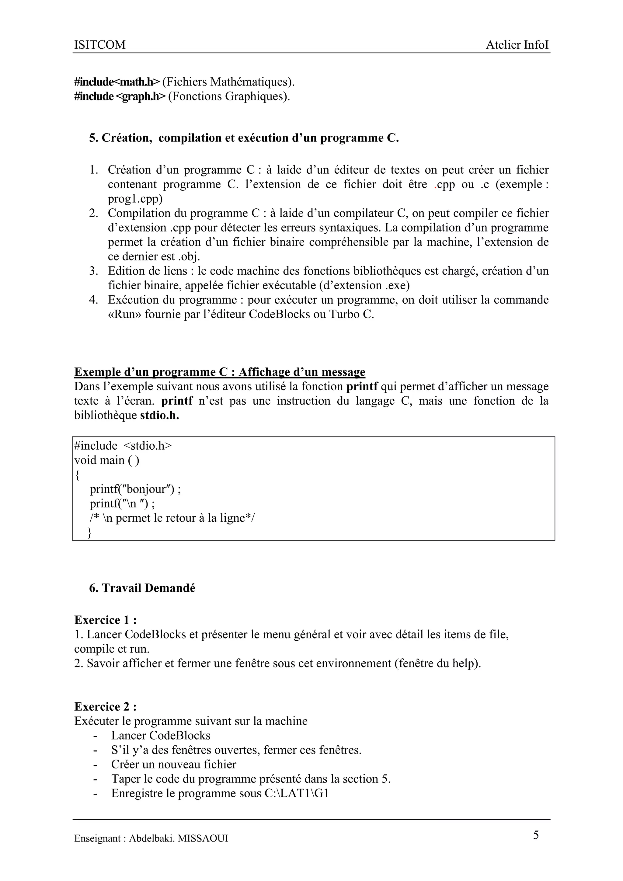 ISITCOM Atelier InfoI
Enseignant : Abdelbaki. MISSAOUI 5
#include<math.h> (Fichiers Mathématiques).
#include<graph.h> (Fonctions Graphiques).
5. Création, compilation et exécution d’un programme C.
1. Création d’un programme C : à laide d’un éditeur de textes on peut créer un fichier
contenant programme C. l’extension de ce fichier doit être .cpp ou .c (exemple :
prog1.cpp)
2. Compilation du programme C : à laide d’un compilateur C, on peut compiler ce fichier
d’extension .cpp pour détecter les erreurs syntaxiques. La compilation d’un programme
permet la création d’un fichier binaire compréhensible par la machine, l’extension de
ce dernier est .obj.
3. Edition de liens : le code machine des fonctions bibliothèques est chargé, création d’un
fichier binaire, appelée fichier exécutable (d’extension .exe)
4. Exécution du programme : pour exécuter un programme, on doit utiliser la commande
«Run» fournie par l’éditeur CodeBlocks ou Turbo C.
Exemple d’un programme C : Affichage d’un message
Dans l’exemple suivant nous avons utilisé la fonction printf qui permet d’afficher un message
texte à l’écran. printf n’est pas une instruction du langage C, mais une fonction de la
bibliothèque stdio.h.
#include <stdio.h>
void main ( )
{
printf(ʺbonjourʺ) ;
printf(ʺn ʺ) ;
/* n permet le retour à la ligne*/
}
6. Travail Demandé
Exercice 1 :
1. Lancer CodeBlocks et présenter le menu général et voir avec détail les items de file,
compile et run.
2. Savoir afficher et fermer une fenêtre sous cet environnement (fenêtre du help).
Exercice 2 :
Exécuter le programme suivant sur la machine
- Lancer CodeBlocks
- S’il y’a des fenêtres ouvertes, fermer ces fenêtres.
- Créer un nouveau fichier
- Taper le code du programme présenté dans la section 5.
- Enregistre le programme sous C:LAT1G1
 