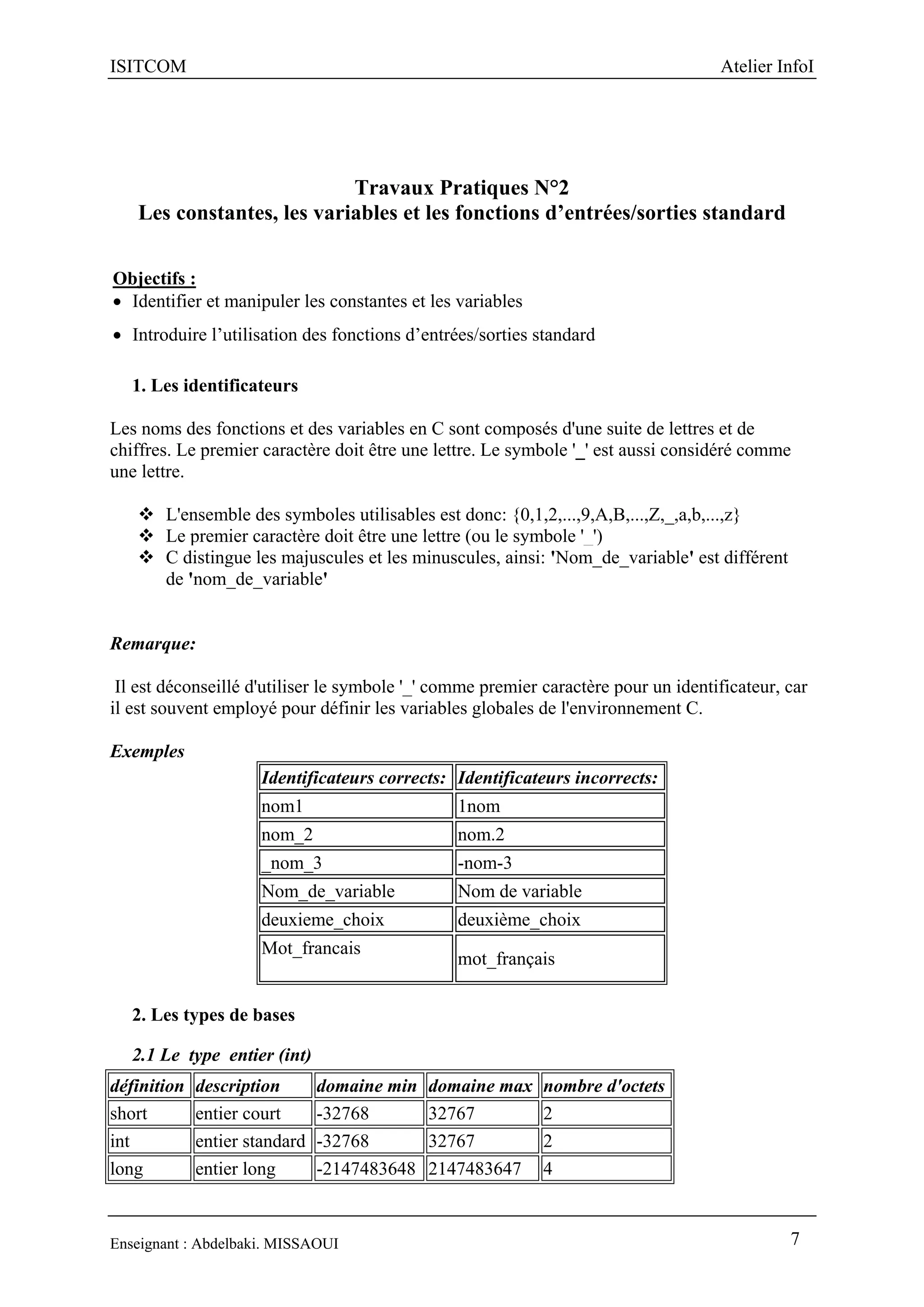 ISITCOM Atelier InfoI
Enseignant : Abdelbaki. MISSAOUI 7
Travaux Pratiques N°2
Les constantes, les variables et les fonctions d’entrées/sorties standard
Objectifs :
 Identifier et manipuler les constantes et les variables
 Introduire l’utilisation des fonctions d’entrées/sorties standard
1. Les identificateurs
Les noms des fonctions et des variables en C sont composés d'une suite de lettres et de
chiffres. Le premier caractère doit être une lettre. Le symbole '_' est aussi considéré comme
une lettre.
 L'ensemble des symboles utilisables est donc: {0,1,2,...,9,A,B,...,Z,_,a,b,...,z}
 Le premier caractère doit être une lettre (ou le symbole '_')
 C distingue les majuscules et les minuscules, ainsi: 'Nom_de_variable' est différent
de 'nom_de_variable'
Remarque:
Il est déconseillé d'utiliser le symbole '_' comme premier caractère pour un identificateur, car
il est souvent employé pour définir les variables globales de l'environnement C.
Exemples
Identificateurs corrects: Identificateurs incorrects:
nom1 1nom
nom_2 nom.2
_nom_3 -nom-3
Nom_de_variable Nom de variable
deuxieme_choix deuxième_choix
Mot_francais
mot_français
2. Les types de bases
2.1 Le type entier (int)
définition description domaine min domaine max nombre d'octets
short entier court -32768 32767 2
int entier standard -32768 32767 2
long entier long -2147483648 2147483647 4
 