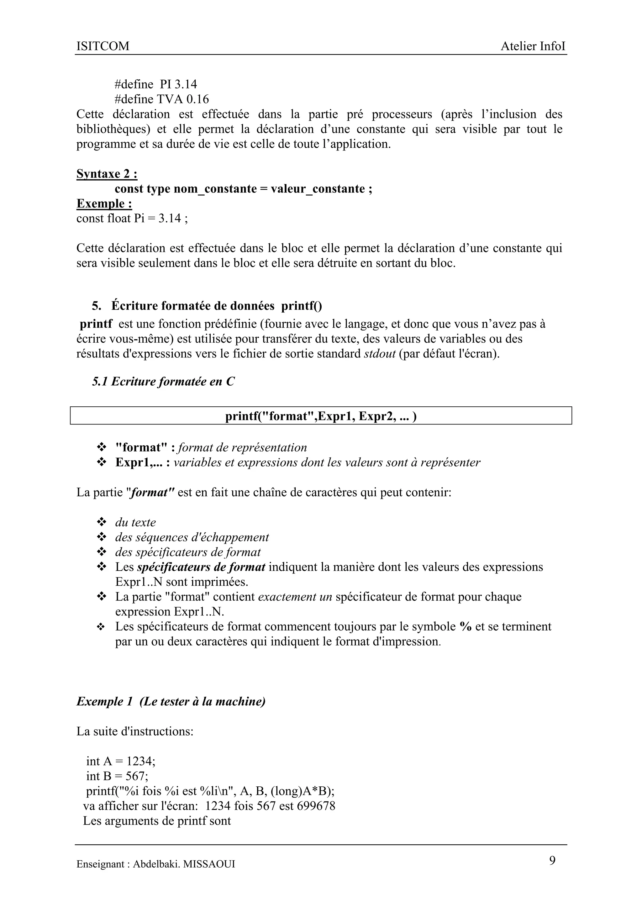 ISITCOM Atelier InfoI
Enseignant : Abdelbaki. MISSAOUI 9
#define PI 3.14
#define TVA 0.16
Cette déclaration est effectuée dans la partie pré processeurs (après l’inclusion des
bibliothèques) et elle permet la déclaration d’une constante qui sera visible par tout le
programme et sa durée de vie est celle de toute l’application.
Syntaxe 2 :
const type nom_constante = valeur_constante ;
Exemple :
const float Pi = 3.14 ;
Cette déclaration est effectuée dans le bloc et elle permet la déclaration d’une constante qui
sera visible seulement dans le bloc et elle sera détruite en sortant du bloc.
5. Écriture formatée de données printf()
printf est une fonction prédéfinie (fournie avec le langage, et donc que vous n’avez pas à
écrire vous-même) est utilisée pour transférer du texte, des valeurs de variables ou des
résultats d'expressions vers le fichier de sortie standard stdout (par défaut l'écran).
5.1 Ecriture formatée en C
printf("format",Expr1, Expr2, ... )
 "format" : format de représentation
 Expr1,... : variables et expressions dont les valeurs sont à représenter
La partie "format" est en fait une chaîne de caractères qui peut contenir:
 du texte
 des séquences d'échappement
 des spécificateurs de format
 Les spécificateurs de format indiquent la manière dont les valeurs des expressions
Expr1..N sont imprimées.
 La partie "format" contient exactement un spécificateur de format pour chaque
expression Expr1..N.
 Les spécificateurs de format commencent toujours par le symbole % et se terminent
par un ou deux caractères qui indiquent le format d'impression.
Exemple 1 (Le tester à la machine)
La suite d'instructions:
int A = 1234;
int B = 567;
printf("%i fois %i est %lin", A, B, (long)A*B);
va afficher sur l'écran: 1234 fois 567 est 699678
Les arguments de printf sont
 