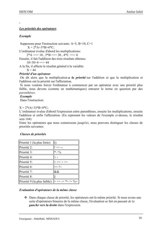 ISITCOM Atelier InfoI
Enseignant : Abdelbaki. MISSAOUI 16
Les priorités des opérateurs
Exemple
Supposons pour l'instruction suivante: A=5, B=10, C=1
X = 2*A+3*B+4*C;
L'ordinateur évalue d'abord les multiplications:
2*A ==> 10 , 3*B ==> 30 , 4*C ==> 4
Ensuite, il fait l'addition des trois résultats obtenus:
10+30+4 ==> 44
A la fin, il affecte le résultat général à la variable:
X = 44
Priorité d'un opérateur
On dit alors que la multiplication a la priorité sur l'addition et que la multiplication et
l'addition ont la priorité sur l'affectation.
Si nous voulons forcer l'ordinateur à commencer par un opérateur avec une priorité plus
faible, nous devons (comme en mathématiques) entourer le terme en question par des
parenthèses.
Exemple
Dans l'instruction:
X = 2*(A+3)*B+4*C;
L’ordinateur évalue d'abord l'expression entre parenthèses, ensuite les multiplications, ensuite
l'addition et enfin l'affectation. (En reprenant les valeurs de l'exemple ci-dessus, le résultat
sera 164)
Entre les opérateurs que nous connaissons jusqu'ici, nous pouvons distinguer les classes de
priorités suivantes:
Classes de priorités
Priorité 1 (la plus forte): ()
Priorité 2: ! ++ --
Priorité 3: * / %
Priorité 4: + -
Priorité 5: < <= > >=
Priorité 6: == !=
Priorité 7: &&
Priorité 8: ||
Priorité 9 (la plus faible): = += -= *= /= %=
Evaluation d'opérateurs de la même classe
 Dans chaque classe de priorité, les opérateurs ont la même priorité. Si nous avons une
suite d'opérateurs binaires de la même classe, l'évaluation se fait en passant de la
gauche vers la droite dans l'expression.
 