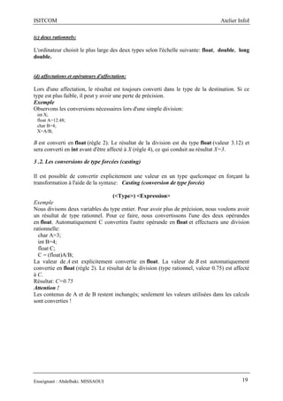 ISITCOM Atelier InfoI
Enseignant : Abdelbaki. MISSAOUI 19
(c) deux rationnels:
L'ordinateur choisit le plus large des deux types selon l'échelle suivante: float, double, long
double.
(d) affectations et opérateurs d'affectation:
Lors d'une affectation, le résultat est toujours converti dans le type de la destination. Si ce
type est plus faible, il peut y avoir une perte de précision.
Exemple
Observons les conversions nécessaires lors d'une simple division:
int X;
float A=12.48;
char B=4;
X=A/B;
B est converti en float (règle 2). Le résultat de la division est du type float (valeur 3.12) et
sera converti en int avant d'être affecté à X (règle 4), ce qui conduit au résultat X=3.
3 .2. Les conversions de type forcées (casting)
Il est possible de convertir explicitement une valeur en un type quelconque en forçant la
transformation à l'aide de la syntaxe: Casting (conversion de type forcée)
(<Type>) <Expression>
Exemple
Nous divisons deux variables du type entier. Pour avoir plus de précision, nous voulons avoir
un résultat de type rationnel. Pour ce faire, nous convertissons l'une des deux opérandes
en float. Automatiquement C convertira l'autre opérande en float et effectuera une division
rationnelle:
char A=3;
int B=4;
float C;
C = (float)A/B;
La valeur de A est explicitement convertie en float. La valeur de B est automatiquement
convertie en float (règle 2). Le résultat de la division (type rationnel, valeur 0.75) est affecté
à C.
Résultat: C=0.75
Attention !
Les contenus de A et de B restent inchangés; seulement les valeurs utilisées dans les calculs
sont converties !
 