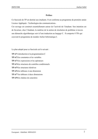 ISITCOM Atelier InfoI
Enseignant : Abdelbaki. MISSAOUI 2
Préface
Ce fascicule de TP est destiné aux étudiants. Il est conforme au programme de première année
Licence Appliquée : Technologies des communications..
Cet ouvrage est construit essentiellement autour de l’activité de l’étudiant. Son intention est
de favoriser, chez l’étudiant, la maîtrise de la notion de résolution de problème à travers
une démarche algorithmique suivi d’une traduction au langage C. Il comporte 8 TPs qui
couvrent le programme de module Atelier Informatique I.
Le plan adopté pour ce fascicule est le suivant :
TP n°1 introduction à la programmation C
TP n°2 les constantes et les variables
TP n°3 les expressions et les opérateurs
TP n°4 les structures de contrôles conditionnels
TP n°5 les structures itératives
TP n°6 les tableaux à une dimension
TP n°7 les tableaux à deux dimensions
TP n°8 les chaînes de caractères
 
