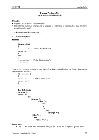ISITCOM Atelier InfoI
Enseignant : Abdelbaki. MISSAOUI 22
Travaux Pratiques N°4
Les Structures conditionnelles
Objectif :
 Rappeler les structures conditionnelles
 Présenter les syntaxes offertes par le langage C permettant la manipulation des structures
conditionnelles en C.
1. La structure alternative en C
1.1 La structure if else
Syntaxe
if (expression)
{
…………… ; /*bloc d'instructions*
………… ;
}
else
{
…………… ; /*bloc d'instructions*/
……………. ;
}
Dans le cas ou aucun traitement n'est évoqué si l'expression logique est fausse, la structure
conditionnelle devient :
if ( expression )
{
……………; /*bloc d'instructions*
……………;
}
Test Imbriqués
if (<expr 1>)
<Bloc 1> ;
else
if (<expr 2>)
<Bloc 2> ;
else
.
.
else
if (<expr N>)
<Bloc N> ;
else
< Bloc N+1> ;
Remarques
 les {} ne sont pas nécessaire lorsque les blocs ne comporte qu'une seule
 
