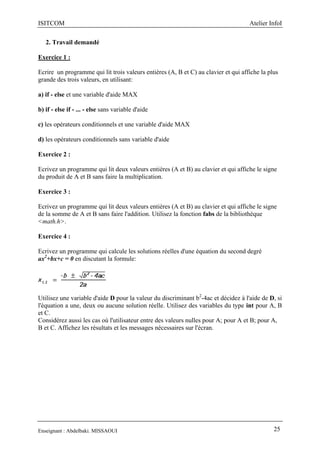 ISITCOM Atelier InfoI
Enseignant : Abdelbaki. MISSAOUI 25
2. Travail demandé
Exercice 1 :
Ecrire un programme qui lit trois valeurs entières (A, B et C) au clavier et qui affiche la plus
grande des trois valeurs, en utilisant:
a) if - else et une variable d'aide MAX
b) if - else if - ... - else sans variable d'aide
c) les opérateurs conditionnels et une variable d'aide MAX
d) les opérateurs conditionnels sans variable d'aide
Exercice 2 :
Ecrivez un programme qui lit deux valeurs entières (A et B) au clavier et qui affiche le signe
du produit de A et B sans faire la multiplication.
Exercice 3 :
Ecrivez un programme qui lit deux valeurs entières (A et B) au clavier et qui affiche le signe
de la somme de A et B sans faire l'addition. Utilisez la fonction fabs de la bibliothèque
<math.h>.
Exercice 4 :
Ecrivez un programme qui calcule les solutions réelles d'une équation du second degré
ax2
+bx+c = 0 en discutant la formule:
Utilisez une variable d'aide D pour la valeur du discriminant b2
-4ac et décidez à l'aide de D, si
l'équation a une, deux ou aucune solution réelle. Utilisez des variables du type int pour A, B
et C.
Considérez aussi les cas où l'utilisateur entre des valeurs nulles pour A; pour A et B; pour A,
B et C. Affichez les résultats et les messages nécessaires sur l'écran.
 