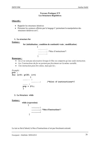 ISITCOM Atelier InfoI
Enseignant : Abdelbaki. MISSAOUI 26
Travaux Pratiques N°5
Les Structures Répétitives
Objectifs :
 Rappeler les structures itératives
 Présenter les syntaxes offertes par le langage C permettant la manipulation des
structures itératives en C.
1. La structure for
Syntaxe :
for (initialisation ; condition de continuité vraie ; modification)
{
………… ;
………….; /*bloc d’instructions*/
.…………;
}
Remarque :
 les {} ne sont pas nécessaires lorsque le bloc ne comporte qu’une seule instruction.
 Les 3 instructions du for ne portent pas forcément sur la même variable.
 Une instruction peut être omise, mais pas les ;
Exemple:
p=0 ;
for (i=0; p<30; i++)
{
………….. ;
…………...; /*bloc d’instructions*/
………… ;
p=p + 2*i;
}
2. La Structure while
Syntaxe :
while (expression)
{
………… ;
………….; /*bloc d’instructions*/
.…………;
}
Le test se fait d’abord, le bloc d’instructions n’est pas forcément exécuté.
 
