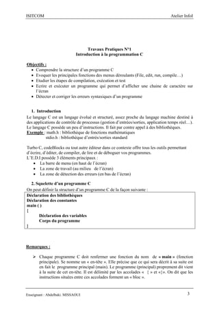 ISITCOM Atelier InfoI
Enseignant : Abdelbaki. MISSAOUI 3
Travaux Pratiques N°1
Introduction à la programmation C
Objectifs :
 Comprendre la structure d’un programme C
 Evoquer les principales fonctions des menus déroulants (File, edit, run, compile…)
 Etudier les étapes de compilation, exécution et test
 Ecrire et exécuter un programme qui permet d’afficher une chaine de caractère sur
l’écran
 Détecter et corriger les erreurs syntaxiques d’un programme
1. Introduction
Le langage C est un langage évolué et structuré, assez proche du langage machine destiné à
des applications de contrôle de processus (gestion d’entrées/sorties, application temps réel…).
Le langage C possède un peu d’instructions. Il fait par contre appel à des bibliothèques.
Exemple : math.h : bibliothèque de fonctions mathématiques
stdio.h : bibliothèque d’entrés/sorties standard
Turbo C, codeBlocks ou tout autre éditeur dans ce contexte offre tous les outils permettant
d’écrire, d’éditer, de compiler, de lire et de déboguer vos programmes.
L’E.D.I possède 3 éléments principaux :
 La barre de menu (en haut de l’écran)
 La zone de travail (au milieu de l’écran)
 La zone de détection des erreurs (en bas de l’écran)
2. Squelette d’un programme C
On peut définir la structure d’un programme C de la façon suivante :
Déclaration des bibliothèques
Déclaration des constantes
main ( )
{
Déclaration des variables
Corps du programme
}
Remarques :
 Chaque programme C doit renfermer une fonction du nom de « main » (fonction
principale). Se nomme un « en-tête ». Elle précise que ce qui sera décrit à sa suite est
en fait le programme principal (main). Le programme (principal) proprement dit vient
à la suite de cet en-tête. Il est délimité par les accolades « { » et «}». On dit que les
instructions situées entre ces accolades forment un « bloc ».
 