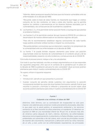 16
Situación
significativa 2
	 *Además, debes jerarquizar aquellos factores que nos hicieron vulnerables ante las
enfermedades en la década de 1990.
	 *Recuerda: sobre la base de estas fuentes, es importante que hagas un análisis
conjunto de los dos contextos, en base a estas dos fuentes, que te permita
explicar los cambios y permanencias en los diversos factores asociados con la
vulnerabilidad y las consecuencias de la pandemia o epidemia.
B.	 Las fuentes 2, 3 y 4 te permitirán tomar posición frente a la pregunta que plantea
el problema histórico.
C.	 Las fuentes 5 y 6 te permitirán analizar de qué manera la COVID-19 y el cólera se
desarrollaron de manera diferenciada en las distintas regiones del país.
	 *Para ello te recomendamos establecer algunas conclusiones de cada fuente;
luego podrás contrastar ambas fuentes e integrar tus conclusiones.
	 *Recuerda plantear conclusiones que se relacionen o aporten a la comprensión de
la vulnerabilidad ante las enfermedades en la década de 1990.
D.	La fuente 7 te puede brindar mayores elementos para tomar una posición
argumentada sobre los factores de vulnerabilidad en el contexto actual y de las
responsabilidades respecto a la alta incidencia y consecuencias de la COVID-19.
Concluido el proceso previo, indique a las y los estudiantes:
Con todo lo que has realizado, escribe un ensayo argumentativo en el que respondas
las siguientes preguntas: ¿Por qué en el contexto de la pandemia por el cólera en
la década de 1990 la población peruana ha sido vulnerable? ¿Qué acciones podrían
plantearse para reducir nuestra vulnerabilidad ante la COVID-19?
Te sugiero utilizar el siguiente esquema:
•	 Título
•	 Introducción: párrafo en que presentas tu posición
•	 Cuerpo: conjunto de párrafos donde sustentas con argumentos tu posición
incorporando también las voces de otras fuentes.Conclusiónn: párrafo final en que
resumes tu posición y formulas tu reflexión y propuesta de acción sobre ¿Qué
acciones podrían plantearse para reducir nuestra vulnerabilidad ante la COVID-19?
Fuente 1
Culpando a las víctimas: el cólera de 1991
Deterioro. Este término, con su connotación de incapacidad no solo para
mejorar, sino además para conservar niveles previamente alcanzados, describe
lo que pasó con la salud pública, el saneamiento ambiental y los servicios
sanitarios en el Perú durante los años anteriores a la epidemia. El deterioro se
expresó en 1991 en una mortalidad infantil de 78 por mil, la tercera más alta
de América Latina después de Haití y Bolivia. Asimismo, las enfermedades
diarreicas como la gastroenteritis, la disentería y la fiebre tifoidea, cuyas causas
ambientales son parecidas a las del cólera, eran una de las principales causas
de retardo del crecimiento, malnutrición y defunción entre los niños menores
de un año, y eran, junto con las enfermedades respiratorias, las principales
 