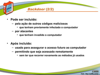 • Pode ser incluído:
– pela ação de outros códigos maliciosos
• que tenham previamente infectado o computador
– por atacantes
• que tenham invadido o computador
• Após incluído:
– usado para assegurar o acesso futuro ao computador
– permitindo que seja acessado remotamente
• sem ter que recorrer novamente as métodos já usados
Backdoor (2/2)
 
