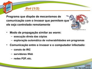 • Modo de propagação similar ao worm:
– execução direta das cópias
– exploração automática de vulnerabilidades em programas
• Comunicação entre o invasor e o computador infectado:
– canais de IRC
– servidores Web
– redes P2P, etc.
Bot (1/2)
Programa que dispõe de mecanismos de
comunicação com o invasor que permitem que
ele seja controlado remotamente
 