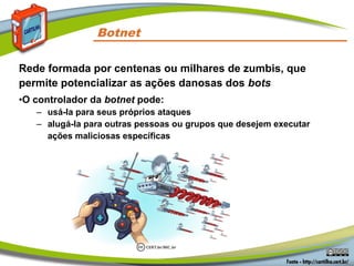 Rede formada por centenas ou milhares de zumbis, que
permite potencializar as ações danosas dos bots
•O controlador da botnet pode:
– usá-la para seus próprios ataques
– alugá-la para outras pessoas ou grupos que desejem executar
ações maliciosas específicas
Botnet
 