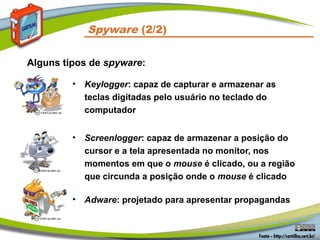 Spyware (2/2)
• Keylogger: capaz de capturar e armazenar as
teclas digitadas pelo usuário no teclado do
computador
• Screenlogger: capaz de armazenar a posição do
cursor e a tela apresentada no monitor, nos
momentos em que o mouse é clicado, ou a região
que circunda a posição onde o mouse é clicado
• Adware: projetado para apresentar propagandas
Alguns tipos de spyware:
 
