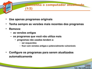 Mantenha o computador atualizado
(1/2)
• Use apenas programas originais
• Tenha sempre as versões mais recentes dos programas
• Remova:
– as versões antigas
– os programas que você não utiliza mais
• programas não usados tendem a:
– ser esquecidos
– ficar com versões antigas e potencialmente vulneráveis
• Configure os programas para serem atualizados
automaticamente
 