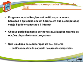 Mantenha o computador atualizado
(2/2)
• Programe as atualizações automáticas para serem
baixadas e aplicadas em um horário em que o computador
esteja ligado e conectado à Internet
• Cheque periodicamente por novas atualizações usando as
opções disponíveis nos programas
• Crie um disco de recuperação do seu sistema
– certifique-se de tê-lo por perto no caso de emergências
 