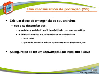Use mecanismos de proteção (2/2)
• Crie um disco de emergência de seu antivírus
– use-o se desconfiar que:
• o antivírus instalado está desabilitado ou comprometido
• o comportamento do computador está estranho
– mais lento
– gravando ou lendo o disco rígido com muita frequência, etc.
• Assegure-se de ter um firewall pessoal instalado e ativo
 