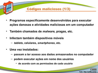 Códigos maliciosos (1/3)
• Programas especificamente desenvolvidos para executar
ações danosas e atividades maliciosas em um computador
• Também chamados de malware, pragas, etc.
• Infectam também dispositivos móveis
– tablets, celulares, smartphones, etc.
• Uma vez instalados:
– passam a ter acesso aos dados armazenados no computador
– podem executar ações em nome dos usuários
• de acordo com as permissões de cada usuário
 