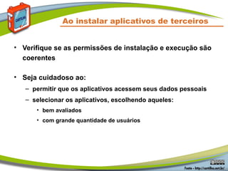 Ao instalar aplicativos de terceiros
• Verifique se as permissões de instalação e execução são
coerentes
• Seja cuidadoso ao:
– permitir que os aplicativos acessem seus dados pessoais
– selecionar os aplicativos, escolhendo aqueles:
• bem avaliados
• com grande quantidade de usuários
 