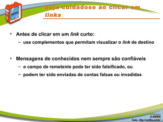 Seja cuidadoso ao clicar em
links
• Antes de clicar em um link curto:
– use complementos que permitam visualizar o link de destino
• Mensagens de conhecidos nem sempre são confiáveis
– o campo de remetente pode ter sido falsificado, ou
– podem ter sido enviadas de contas falsas ou invadidas
 