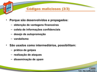 Códigos maliciosos (3/3)
• Porque são desenvolvidos e propagados:
– obtenção de vantagens financeiras
– coleta de informações confidenciais
– desejo de autopromoção
– vandalismo
• São usados como intermediários, possibilitam:
– prática de golpes
– realização de ataques
– disseminação de spam
 