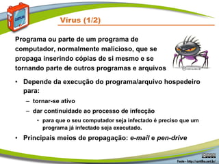 • Depende da execução do programa/arquivo hospedeiro
para:
– tornar-se ativo
– dar continuidade ao processo de infecção
• para que o seu computador seja infectado é preciso que um
programa já infectado seja executado.
• Principais meios de propagação: e-mail e pen-drive
Vírus (1/2)
Programa ou parte de um programa de
computador, normalmente malicioso, que se
propaga inserindo cópias de si mesmo e se
tornando parte de outros programas e arquivos
 