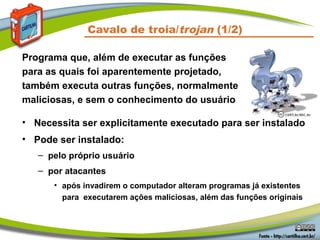 • Necessita ser explicitamente executado para ser instalado
• Pode ser instalado:
– pelo próprio usuário
– por atacantes
• após invadirem o computador alteram programas já existentes
para executarem ações maliciosas, além das funções originais
Cavalo de troia/trojan (1/2)
Programa que, além de executar as funções
para as quais foi aparentemente projetado,
também executa outras funções, normalmente
maliciosas, e sem o conhecimento do usuário
 