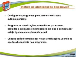Instale as atualizações disponíveis
• Configure os programas para serem atualizados
automaticamente
• Programe as atualizações automáticas para serem
baixadas e aplicadas em um horário em que o computador
esteja ligado e conectado à Internet
• Cheque periodicamente por novas atualizações usando as
opções disponíveis nos programas
 