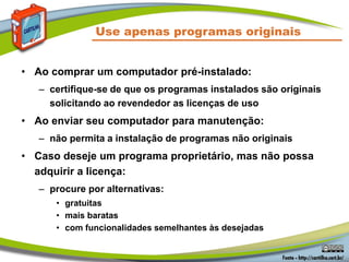 Use apenas programas originais
• Ao comprar um computador pré-instalado:
– certifique-se de que os programas instalados são originais
solicitando ao revendedor as licenças de uso
• Ao enviar seu computador para manutenção:
– não permita a instalação de programas não originais
• Caso deseje um programa proprietário, mas não possa
adquirir a licença:
– procure por alternativas:
• gratuitas
• mais baratas
• com funcionalidades semelhantes às desejadas
 