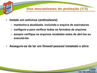 Use mecanismos de proteção (1/3)
• Instale um antivírus (antimalware)
– mantenha-o atualizado, incluindo o arquivo de assinaturas
– configure-o para verificar todos os formatos de arquivos
– sempre verifique os arquivos recebidos antes de abri-los ou
executá-los
• Assegure-se de ter um firewall pessoal instalado e ativo
 