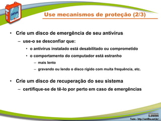 Use mecanismos de proteção (2/3)
• Crie um disco de emergência de seu antivírus
– use-o se desconfiar que:
• o antivírus instalado está desabilitado ou comprometido
• o comportamento do computador está estranho
– mais lento
– gravando ou lendo o disco rígido com muita frequência, etc.
• Crie um disco de recuperação do seu sistema
– certifique-se de tê-lo por perto em caso de emergências
 