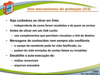 Use mecanismos de proteção (3/3)
• Seja cuidadoso ao clicar em links
– independente de como foram recebidos e de quem os enviou
• Antes de clicar em um link curto:
– use complementos que permitam visualizar o link de destino
• Mensagens de conhecidos nem sempre são confiáveis
– o campo de remetente pode ter sido falsificado, ou
– podem ter sido enviadas de contas falsas ou invadidas
• Desabilite a auto-execução de:
– mídias removíveis
– arquivos anexados
 