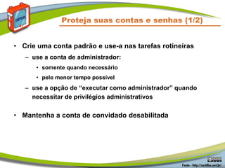 Proteja suas contas e senhas (1/2)
• Crie uma conta padrão e use-a nas tarefas rotineiras
– use a conta de administrador:
• somente quando necessário
• pelo menor tempo possível
– use a opção de “executar como administrador” quando
necessitar de privilégios administrativos
• Mantenha a conta de convidado desabilitada
 