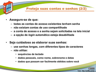 Proteja suas contas e senhas (2/2)
• Assegure-se de que:
– todas as contas de acesso existentes tenham senha
– não existam contas de uso compartilhado
– a conta de acesso e a senha sejam solicitadas na tela inicial
– a opção de login automático esteja desabilitada
• Seja cuidadoso ao elaborar suas senhas:
– use senhas longas, com diferentes tipos de caracteres
– não utilize:
• sequências de teclado
• dados pessoais, como nome, sobrenome e datas
• dados que possam ser facilmente obtidos sobre você
 