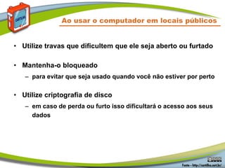 Ao usar o computador em locais públicos
• Utilize travas que dificultem que ele seja aberto ou furtado
• Mantenha-o bloqueado
– para evitar que seja usado quando você não estiver por perto
• Utilize criptografia de disco
– em caso de perda ou furto isso dificultará o acesso aos seus
dados
 