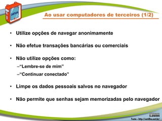 • Utilize opções de navegar anonimamente
• Não efetue transações bancárias ou comerciais
• Não utilize opções como:
–“Lembre-se de mim”
–“Continuar conectado”
• Limpe os dados pessoais salvos no navegador
• Não permite que senhas sejam memorizadas pelo navegador
Ao usar computadores de terceiros (1/2)
 