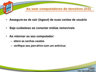 • Assegure-se de sair (logout) de suas contas de usuário
• Seja cuidadoso ao conectar mídias removíveis
• Ao retornar ao seu computador:
– altere as senhas usadas
– verifique seu pen-drive com um antivírus
Ao usar computadores de terceiros (2/2)
 