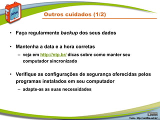 • Faça regularmente backup dos seus dados
• Mantenha a data e a hora corretas
– veja em http://ntp.br/ dicas sobre como manter seu
computador sincronizado
• Verifique as configurações de segurança oferecidas pelos
programas instalados em seu computador
– adapte-as as suas necessidades
Outros cuidados (1/2)
 