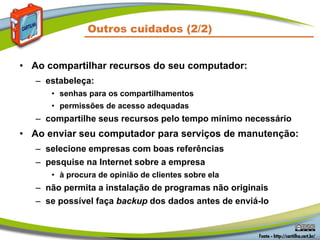 • Ao compartilhar recursos do seu computador:
– estabeleça:
• senhas para os compartilhamentos
• permissões de acesso adequadas
– compartilhe seus recursos pelo tempo mínimo necessário
• Ao enviar seu computador para serviços de manutenção:
– selecione empresas com boas referências
– pesquise na Internet sobre a empresa
• à procura de opinião de clientes sobre ela
– não permita a instalação de programas não originais
– se possível faça backup dos dados antes de enviá-lo
Outros cuidados (2/2)
 