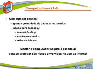 Computadores (1/4)
• Computador pessoal
– grande quantidade de dados armazenados
– usado para acesso a:
• Internet Banking
• comércio eletrônico
• redes sociais, etc.
Manter o computador seguro é essencial
para se proteger dos riscos envolvidos no uso da Internet
 