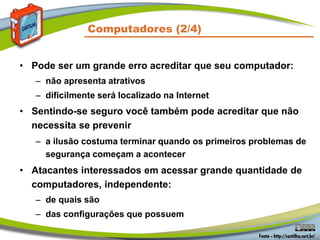 Computadores (2/4)
• Pode ser um grande erro acreditar que seu computador:
– não apresenta atrativos
– dificilmente será localizado na Internet
• Sentindo-se seguro você também pode acreditar que não
necessita se prevenir
– a ilusão costuma terminar quando os primeiros problemas de
segurança começam a acontecer
• Atacantes interessados em acessar grande quantidade de
computadores, independente:
– de quais são
– das configurações que possuem
 