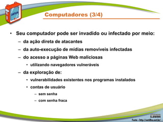 Computadores (3/4)
• Seu computador pode ser invadido ou infectado por meio:
– da ação direta de atacantes
– da auto-execução de mídias removíveis infectadas
– do acesso a páginas Web maliciosas
• utilizando navegadores vulneráveis
– da exploração de:
• vulnerabilidades existentes nos programas instalados
• contas de usuário
– sem senha
– com senha fraca
 