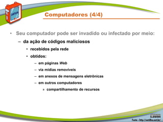 Computadores (4/4)
• Seu computador pode ser invadido ou infectado por meio:
– da ação de códigos maliciosos
• recebidos pela rede
• obtidos:
– em páginas Web
– via mídias removíveis
– em anexos de mensagens eletrônicas
– em outros computadores
» compartilhamento de recursos
 