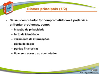 Riscos principais (1/2)
• Se seu computador for comprometido você pode vir a
enfrentar problemas, como:
– invasão de privacidade
– furto de identidade
– vazamento de informações
– perda de dados
– perdas financeiras
– ficar sem acesso ao computador
 