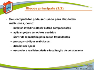 Riscos principais (2/2)
• Seu computador pode ser usado para atividades
maliciosas, como:
– infectar, invadir e atacar outros computadores
– aplicar golpes em outros usuários
– servir de repositório para dados fraudulentos
– propagar códigos maliciosos
– disseminar spam
– esconder a real identidade e localização de um atacante
 