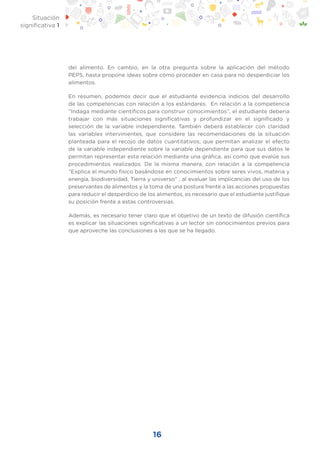 16
Situación
significativa 1
del alimento. En cambio, en la otra pregunta sobre la aplicación del método
PEPS, hasta propone ideas sobre cómo proceder en casa para no desperdiciar los
alimentos.
En resumen, podemos decir que el estudiante evidencia indicios del desarrollo
de las competencias con relación a los estándares. En relación a la competencia
“Indaga mediante científicos para construir conocimientos”, el estudiante debería
trabajar con más situaciones significativas y profundizar en el significado y
selección de la variable independiente. También deberá establecer con claridad
las variables intervinientes, que considere las recomendaciones de la situación
planteada para el recojo de datos cuantitativos, que permitan analizar el efecto
de la variable independiente sobre la variable dependiente para que sus datos le
permitan representar esta relación mediante una gráfica, así como que evalúe sus
procedimientos realizados. De la misma manera, con relación a la competencia
“Explica el mundo físico basándose en conocimientos sobre seres vivos, materia y
energía, biodiversidad, Tierra y universo” ; al evaluar las implicancias del uso de los
preservantes de alimentos y la toma de una postura frente a las acciones propuestas
para reducir el desperdicio de los alimentos, es necesario que el estudiante justifique
su posición frente a estas controversias.
Además, es necesario tener claro que el objetivo de un texto de difusión científica
es explicar las situaciones significativas a un lector sin conocimientos previos para
que aproveche las conclusiones a las que se ha llegado.
 