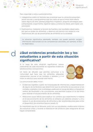5
Situación
significativa 1
Para responder a estos cuestionamientos:
• Indagaremos sobre los factores que ocasionan que los alimentos presenten
zonas oscuras y averiguaremos qué tan cierto es que el limón tiene efecto
sobre alguno de ellos; plantea preguntas e hipótesis, propone estrategias para
comprobarlas; experimenta, registran datos y analiza los datos, para lograr una
conclusión.
• Explicaremos, mediante la revisión de fuentes y los resultados observados,
por qué se oxidan los alimentos, y daremos una opinión con respecto a las
implicancias del uso de preservantes de alimentos en la sociedad.
¿Qué evidencias producirán las y los
estudiantes a partir de esta situación
significativa?
A lo largo de esta situación significativa, iremos
obteniendo de cada estudiante las siguientes evidencias
(producciones o actuaciones):
Un texto de difusión que permita comunicar a la
comunidad qué hace que los alimentos adquieran
coloraciones oscuras al ser cortados o pelados y si el
limón es efectivo para retardar este hecho.
La comunicación debe incluir:
• Evidencias logradas a partir de la búsqueda de información y experimentación
de alguno de los factores que determinan que los alimentos se oscurezcan al ser
cortados o pelados y de la estrategia usada para el recojo de datos y el posterior
análisis de resultados y las conclusiones, que permitan evaluar el rol del limón
para retardar el oscurecimiento de los alimentos.
• Relaciones causa–efecto para explicar los cambios que experimenta la materia
en el oscurecimiento de los alimentos al cortarlos y/o pelarlos (anexos 1 y 2) y
evaluar el uso de preservantes de alimentos y dar recomendaciones para evitar
el desperdicio de alimentos frescos (anexo 3).
Es importante que la o el docente, junto con sus estudiantes, analice estos criterios
de evaluación antes y durante la elaboración del producto para asegurarse de que
hayan comprendido.
d
La situación significativa planteada, también nos puede permitir recoger
información relacionada con las competencias asociadas, por ejemplo, al área
de Matemática.
 