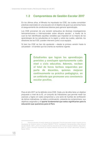 18
Compromisos de Gestión Escolar y Plan Anual de Trabajo de la IE 2017
1. 2		 Compromisos de Gestión Escolar 2017
En los últimos años, el Minedu ha impulsado los CGE, los cuales consolidan
prácticas esenciales en una escuela con el objetivo de guiar sus acciones hacia
el aseguramiento de condiciones básicas para generar aprendizajes.
Los CGE provienen de una revisión exhaustiva de diversas investigaciones
latinoamericanas e internacionales sobre eficacia escolar1
, a través de la
cual se han identificado aquellas variables que impactan en la mejora de los
aprendizajes de los estudiantes en la región y sobre las cuales, además, los
directores de las II.EE. pueden intervenir junto a sus equipos.
Si bien los CGE se han ido ajustando —desde la primera versión hasta la
actualidad— el sentido que los orienta se mantiene vigente:
Para el año 2017 se ha definido cinco CGE. Cada uno de ellos tiene un objetivo
propuesto a nivel de la IE, un conjunto de indicadores que permite medir los
avances y logros en cada compromiso y una serie de fuentes de verificación
de dichos indicadores. La tabla a continuación, presenta los compromisos, sus
objetivos asignados y el aporte fundamental que estos significarían para la
educación que queremos para el Perú.
3	 Entre los estudios revisados destacan los siguientes: Factores asociados al logro cognitivo de los
estudiantes de América Latina y el Caribe (UNESCO, 2010), Investigación iberoamericana sobre eficacia
escolar (Murillo, 2007), ¿Cómo los mejores sistemas educativos del mundo lo lograron? (Barber y Mourshed,
2007) y ¿Cómo continúan mejorando los mejores sistemas educativos del mundo? (Mourshed, Chijioke y
Barber, 2010).
Estudiantes que logran los aprendizajes
previstos y concluyen oportunamente cada
nivel o ciclo educativo. Además, reciben
el total de horas lectivas requeridas por
parte de docentes, quienes mejoran
continuamente su práctica pedagógica, en
un ambiente que promueve una convivencia
escolar positiva.
 