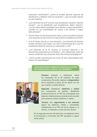 24
Compromisos de Gestión Escolar y Plan Anual de Trabajo de la IE 2017
evaluación coordinados?, ¿cómo se pueden generar espacios de
planificación y reflexión entre los docentes?, ¿qué se puede mejorar
en este aspecto?
99 ¿Los docentes de la IE conocen qué estudiantes requieren refuerzo
escolar?, ¿se ha identificado qué competencias deben mejorar?,
¿se han desarrollado estrategias para atender a estos estudiantes?,
¿confían en sus posibilidades de mejora y los alientan a seguir
esforzándose?
99 Si la IE ofrece el nivel de educación inicial, ¿cómo se puede involucrar
a los docentes de ese nivel en la mejora de los resultados de la ECE?
99 Si la IE ofrece más de un nivel educativo, ¿los docentes de distintos
niveles coordinan para lograr una visión consensuada de lo que los
estudiantes deberían alcanzar en cada grado y nivel?
99 ¿Los docentes de la IE conocen el Currículo Nacional y los
documentos propuestos por el Minedu?, ¿han reflexionado sobre los
nuevos contenidos que presentan estos documentos pedagógicos?
99 ¿Cómo pueden aprovecharse las horas de libre disponibilidad para
mejorar los aprendizajes?
Primero: Analizar y reflexionar sobre
los resultados de la IE respecto de cada
compromiso.Para ello, realizar un diagnóstico
de su situación a partir de los datos con los
que cuente o pueda obtener.
Segundo: Establecer objetivos y metas
por compromiso de gestión, detallando
posteriormente en el PAT las actividades que
deberán implementarse durante el año escolar
para alcanzar dichos objetivos y metas.
Tercero: Dar seguimiento a los avances
según los objetivos, metas y actividades
establecidas en el PAT de forma regular y, al
menos, a mediados y fines del año lectivo.
En la segunda sección del fascículo, se explicará cómo
la formulación y monitoreo del PAT ayudarán a seguir
estos pasos.
¿Qué pasos básicos debemos realizar para cumplir
los compromisos y mejorar mis resultados?
 